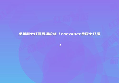 金奖骑士红葡萄酒价格「chevalier金骑士红酒」