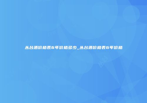 丛台酒价格表6年价格多少_丛台酒价格表6年价格