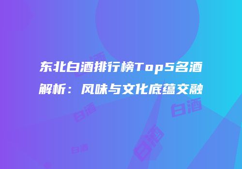 东北白酒排行榜Top5名酒解析：风味与文化底蕴交融