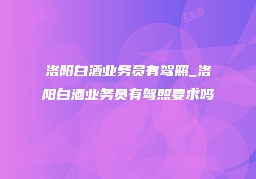 洛阳白酒业务员有驾照_洛阳白酒业务员有驾照要求吗