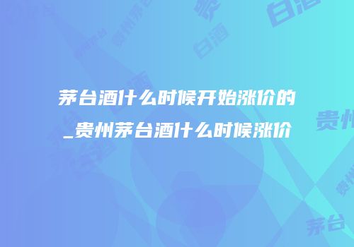 茅台酒什么时候开始涨价的_贵州茅台酒什么时候涨价