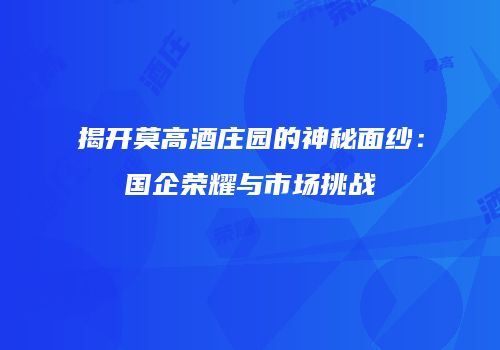 揭开莫高酒庄园的神秘面纱：国企荣耀与市场挑战
