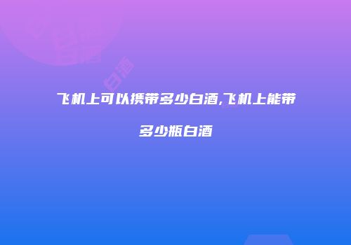 飞机上可以携带多少白酒,飞机上能带多少瓶白酒
