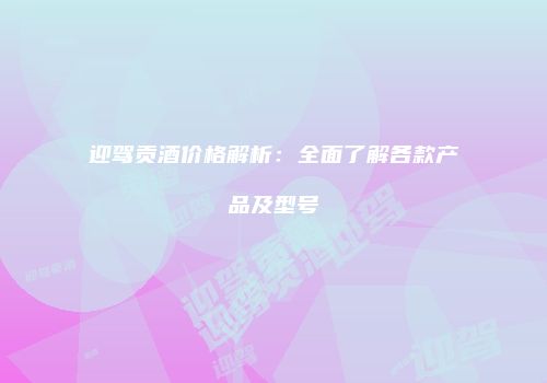 迎驾贡酒价格解析：全面了解各款产品及型号