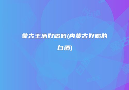 蒙古王酒好喝吗(内蒙古好喝的白酒)