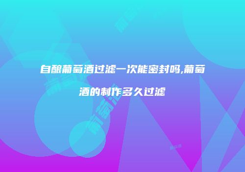自酿葡萄酒过滤一次能密封吗,葡萄酒的制作多久过滤