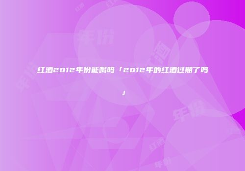 红酒2012年份能喝吗「2012年的红酒过期了吗」