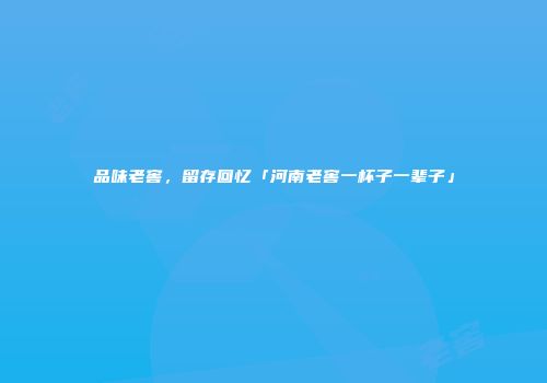 品味老窖，留存回忆「河南老窖一杯子一辈子」