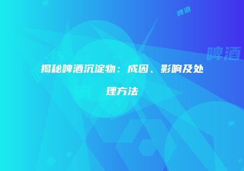 揭秘啤酒沉淀物：成因、影响及处理方法