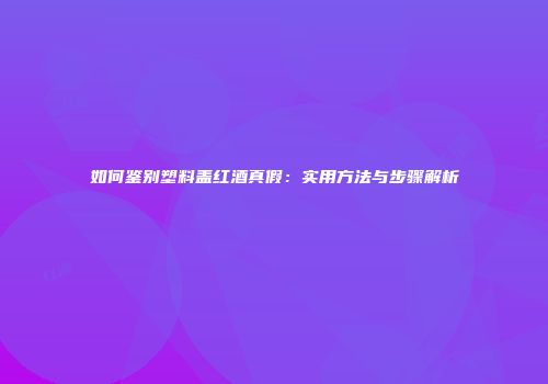 如何鉴别塑料盖红酒真假：实用方法与步骤解析