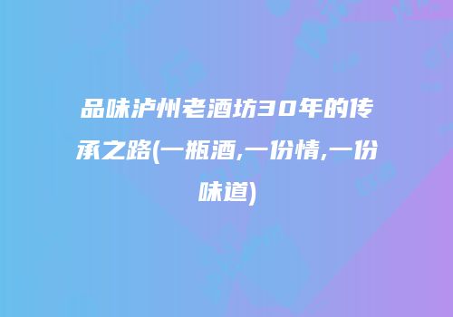 品味泸州老酒坊30年的传承之路(一瓶酒,一份情,一份味道)