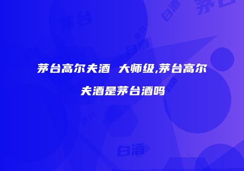茅台高尔夫酒 大师级,茅台高尔夫酒是茅台酒吗