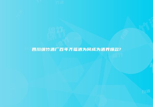 四川绵竹酒厂百年齐福酒为何成为酒界爆款?