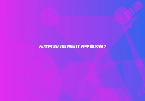 苏洋白酒口感如何代表中国风味？