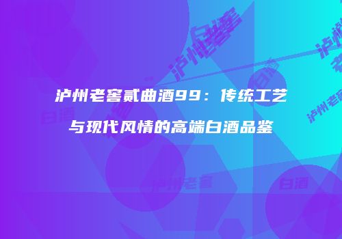 泸州老窖贰曲酒99：传统工艺与现代风情的高端白酒品鉴