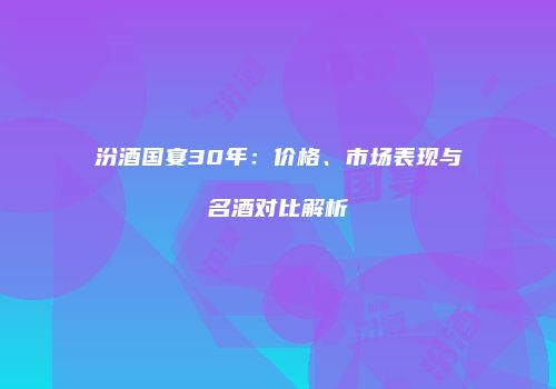 汾酒国宴30年：价格、市场表现与名酒对比解析