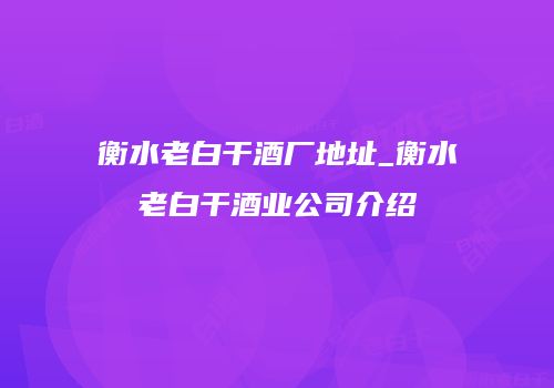 衡水老白干酒厂地址_衡水老白干酒业公司介绍