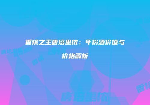 香槟之王唐培里侬：年份酒价值与价格解析