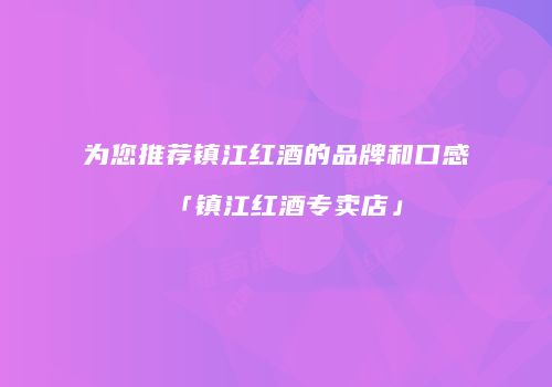 为您推荐镇江红酒的品牌和口感「镇江红酒专卖店」