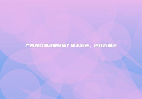 广西哪款啤酒最畅销？你不知道，但我们知道