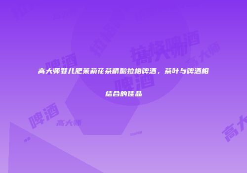 高大师婴儿肥茉莉花茶精酿拉格啤酒，茶叶与啤酒相结合的佳品