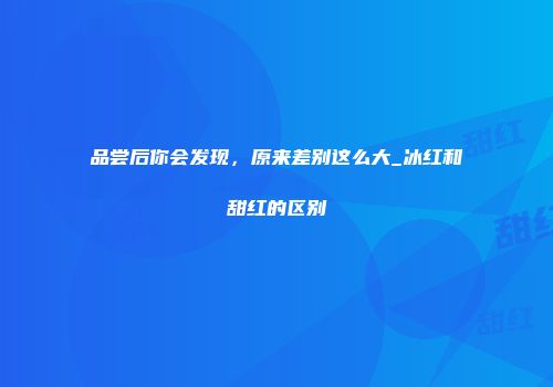 品尝后你会发现，原来差别这么大_冰红和甜红的区别