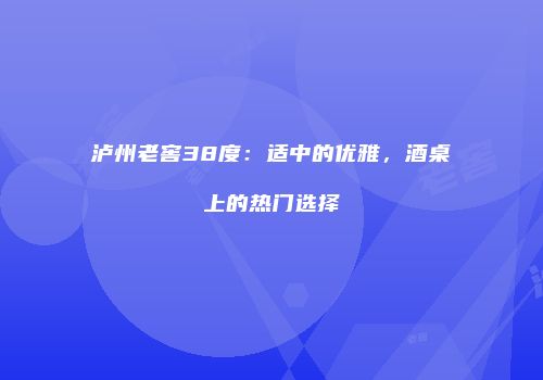泸州老窖38度：适中的优雅，酒桌上的热门选择