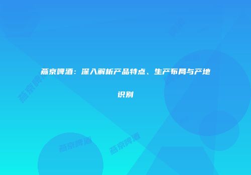 燕京啤酒：深入解析产品特点、生产布局与产地识别