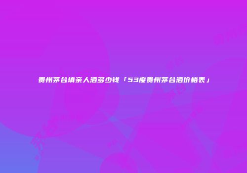 贵州茅台填亲人酒多少钱「53度贵州茅台酒价格表」
