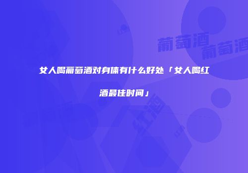 女人喝葡萄酒对身体有什么好处「女人喝红酒最佳时间」