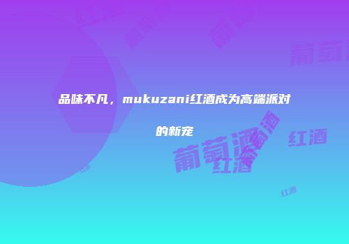 品味不凡，mukuzani红酒成为高端派对的新宠