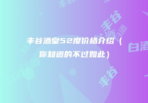 丰谷酒皇52度价格介绍（你知道的不过如此）