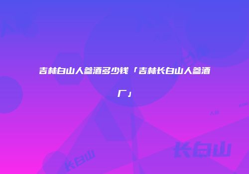 吉林白山人参酒多少钱「吉林长白山人参酒厂」