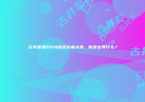 古井贡酒2019原浆价格大涨，你还在等什么？