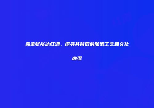 品鉴张裕冰红酒，探寻其背后的酿酒工艺和文化底蕴
