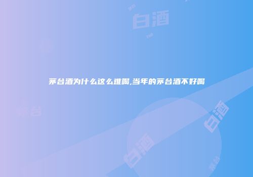 茅台酒为什么这么难喝,当年的茅台酒不好喝