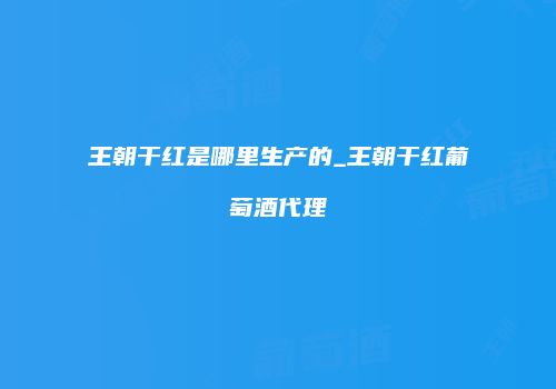 王朝干红是哪里生产的_王朝干红葡萄酒代理