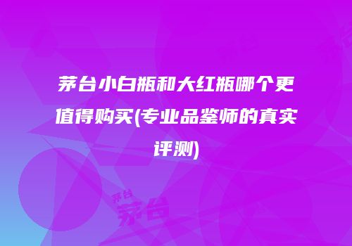 茅台小白瓶和大红瓶哪个更值得购买(专业品鉴师的真实评测)