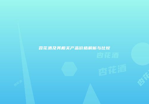 杏花酒及其相关产品价格解析与比较