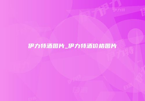 伊力特酒图片_伊力特酒价格图片