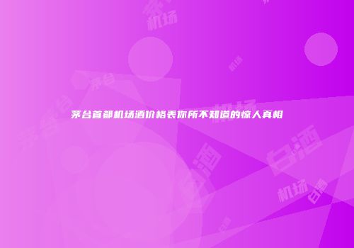 茅台首都机场酒价格表你所不知道的惊人真相