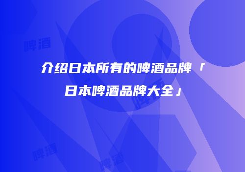 介绍日本所有的啤酒品牌「日本啤酒品牌大全」