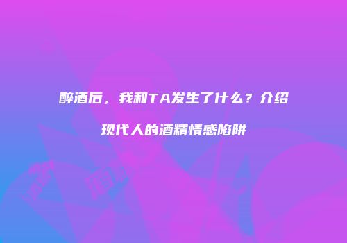 醉酒后，我和TA发生了什么？介绍现代人的酒精情感陷阱