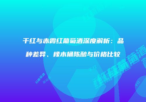 干红与赤霞红葡萄酒深度解析：品种差异、橡木桶陈酿与价格比较