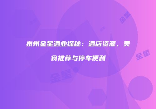 泉州金星酒业探秘：酒店资源、美食推荐与停车便利