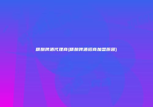 精酿啤酒代理商(精酿啤酒招商加盟原因)