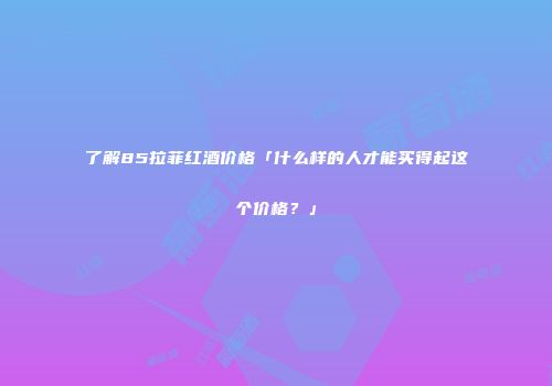 了解85拉菲红酒价格「什么样的人才能买得起这个价格？」