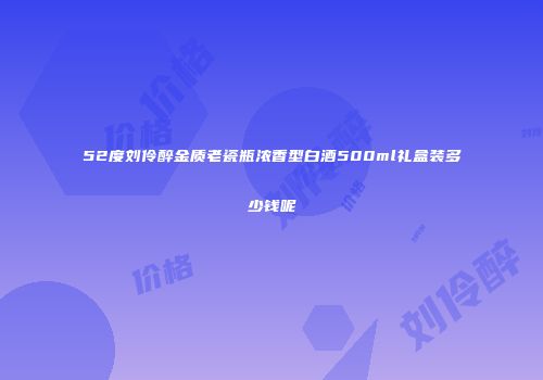 52度刘伶醉金质老瓷瓶浓香型白酒500ml礼盒装多少钱呢