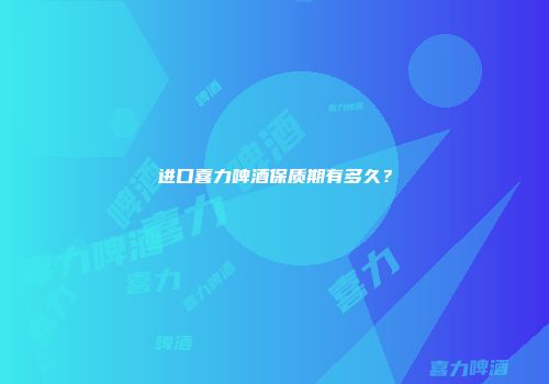 进口喜力啤酒保质期有多久？