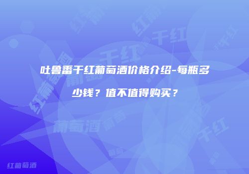 吐鲁番干红葡萄酒价格介绍-每瓶多少钱？值不值得购买？